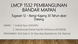 LMCP 1532 PEMBANGUNAN
BANDAR MAPAN
NAMA : 1. Inderjit Kaur (A161495)
2. Muhammad Daniel Aqil Bin M.Khasnun(A159658)
PENSYARAH: Prof. Dato’ Ir. Dr. Riza Atiq Abdullah bin O.K. Rahmat
Tugasan 12 – Bangi-Kajang 30 Tahun akan
Datang
 