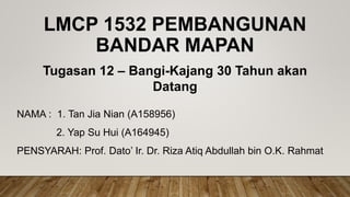 LMCP 1532 PEMBANGUNAN
BANDAR MAPAN
NAMA : 1. Tan Jia Nian (A158956)
2. Yap Su Hui (A164945)
PENSYARAH: Prof. Dato’ Ir. Dr. Riza Atiq Abdullah bin O.K. Rahmat
Tugasan 12 – Bangi-Kajang 30 Tahun akan
Datang
 