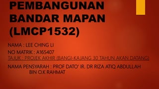 PEMBANGUNAN
BANDAR MAPAN
(LMCP1532)
NAMA : LEE CHING LI
NO MATRIK : A165407
TAJUK : PROJEK AKHIR (BANGI-KAJANG 30 TAHUN AKAN DATANG)
NAMA PENSYARAH : PROF DATO' IR. DR RIZA ATIQ ABDULLAH
BIN O.K RAHMAT
 
