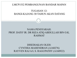 LMCP1532 PEMBANGUNAN BANDAR MAPAN
TUGASAN 12:
BANGI-KAJANG 30 TAHUN AKAN DATANG
NAMA PENSYARAH:
PROF. DATO' IR. DR RIZAATIQ ABDULLAH BIN O.K.
RAHMAT
DISEDIAKAN OLEH:
CYNTHIA MAHENDRAN (A160276)
RAYVEN RAJ A/L S. RAGUPATHY (A160922)
 