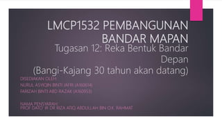 LMCP1532 PEMBANGUNAN
BANDAR MAPAN
Tugasan 12: Reka Bentuk Bandar
Depan
(Bangi-Kajang 30 tahun akan datang)
DISEDIAKAN OLEH:
NURUL ASYIQIN BINTI JAFRI (A160614)
FARIZAH BINTI ABD RAZAK (A160953)
NAMA PENSYARAH:
PROF DATO’ IR DR RIZA ATIQ ABDULLAH BIN O.K. RAHMAT
 