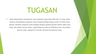 TUGASAN
 Anda dikehendaki membentuk satu kumpulan yang tidak lebih dari 3 orang. Anda
diminta menyediakan wawasan anda mengenai Bangi-Kajang untuk 30 tahun akan
datang. Sediakan wawasan anda lengkap dangan gambar-gambar dalam slides atau
video. Jika dalam bentuk slides, upload laporan anda ke ݺߣShare.com. Jika dalam
bentuk vidoe, upload ke YouTube. berikan link laporan anda.
 