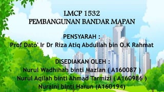 LMCP 1532
PEMBANGUNAN BANDAR MAPAN
PENSYARAH :
Prof Dato' Ir Dr Riza Atiq Abdullah bin O.K Rahmat
DISEDIAKAN OLEH :
Nurul Wadhihah binti Mazlan ( A160087 )
Nurul Aqilah binti Ahmad Tarmizi ( A160986 )
Nuraini binti Harun (A160194)
 