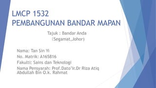 LMCP 1532
PEMBANGUNAN BANDAR MAPAN
Tajuk : Bandar Anda
（Segamat,Johor)
Nama: Tan Sin Yi
No. Matrik: A165816
Fakulti: Sains dan Teknologi
Nama Pensyarah: Prof.Dato’Ir.Dr Riza Atiq
Abdullah Bin O.k. Rahmat
 