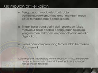 Kesimpulan artikel kajian Penggunaan media elektronik dalam pembelajaran/komunikasi amat memberi impak besar terhadap hasil pembelajaran. Tindak balas yang positif dari responden (sikap, motivasi & hasil) apabila penggunaan teknologi yang memenuhi keperluan pembelajaran mereka digunakan. Proses pembelajaran yang terhasil lebih bermakna dan menarik. Catchings and MacGregor (1989) and Coburn (1998), menyatakan pelajar lebih bermotivasi seandainya dapat belajar dengan menggunakan teknologi . 
