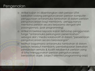 Pengenalan Artikel kajian ini dibentangkan oleh pelajar UiTM berkaitan bidang pengaturcaraan perisian komputer - penggunaan antaramuka tambahan di dalam perisian pengaturcaraan bagi membantu  penggunanya membina perisian secara kerjasama dengan ahli pasangannya. (pair programming) Artikel ini berkisar kepada kajian terhadap penggunaan fungsi “antaramuka perkongsian persembahan” sebagai alat / media kolaboratif di dalam “persekitaran pengaturcaraan secara berpasangan”. Melihat bagaimana antaramuka tambahan di dalam perisian tersebut membantu pembelajaaran berkaitan pembinaan semula & kualiti rekabentuk perisian yang di bina menggunakan perisian pengaturcaraan berasaskan objek. (object oriented programming-oop) 