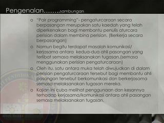 Pengenalan…….. sambungan “ Pair programming”-  pengaturcaraan secara berpasangan merupakan satu kaedah yang telah diperkenalkan bagi membantu penulis aturcara perisian dalam membina perisian. (Berkerja secara berpasangan) Namun begitu terdapat masalah komunikasi/ kerjasama antara  kedua-dua ahli pasangan yang terlibat semasa melaksanakan tugasan.(semasa menggunakan perisian pengaturcaraan) Oleh itu, satu antara muka telah diwujudkan di dalam perisian pengaturcaraan tersebut bagi membantu ahli pasangan tersebut berkomunikasi dan berkerjasama semasa melaksanakan tugasan mereka. Kajian ini cuba melihat penggunaan dan kesannya terhadap kerjasama/komunikasi antara ahli pasangan semasa melaksanakan tugasan. 