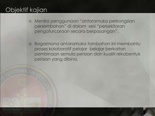 Objektif kajian Menilai penggunaan  “antaramuka perkongsian persembahan” di dalam  sesi “persekitaran pengaturcaraan secara berpasangan”.   Bagaimana antaramuka tambahan ini membantu proses kolaboratif pelajar  belajar berkaitan pembinaan semula perisian dan kualiti rekabentuk perisian yang dibina. 