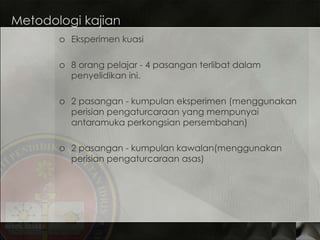 Metodologi kajian Eksperimen kuasi 8 orang pelajar - 4 pasangan terlibat dalam penyelidikan ini. 2 pasangan - kumpulan eksperimen (menggunakan perisian pengaturcaraan yang mempunyai antaramuka perkongsian persembahan) 2 pasangan - kumpulan kawalan(menggunakan perisian pengaturcaraan asas) 