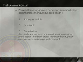 Instrumen kajian Penyelidik menggunakan beberapa intrumen kajian dalam proses mengumpul data kajian : Borang soal selidik Temubual Pemerhatian (Pengkaji menggunakan kamera video dan perakam suara digital - merakam proses melaksanakan tugasan menggunakan perisian pengaturcaraan) 