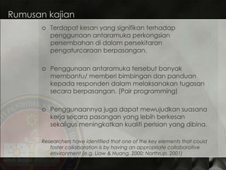 Rumusan kajian Terdapat  kesan yang signifikan terhadap penggunaan antaramuka perkongsian persembahan di dalam persekitaran pengaturcaraan berpasangan. Penggunaan antaramuka tersebut banyak membantu/ memberi bimbingan dan panduan kepada responden dalam melaksanakan tugasan secara berpasangan. (Pair programming) Penggunaannya juga dapat mewujudkan suasana kerja secara pasangan yang lebih berkesan sekaligus meningkatkan kualiti perisian yang dibina. Researchers have identified that one of the key elements that could foster collaboration is by having an appropriate collaborative environment (e.g. Liaw & Huang, 2000; Northrup, 2001) 