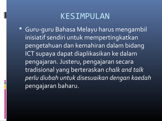 KESIMPULAN
? Guru-guru Bahasa Melayu harus mengambil
inisiatif sendiri untuk mempertingkatkan
pengetahuan dan kemahiran dalam bidang
ICT supaya dapat diaplikasikan ke dalam
pengajaran. Justeru, pengajaran secara
tradisional yang berteraskan chalk and talk
perlu diubah untuk disesuaikan dengan kaedah
pengajaran baharu.
 