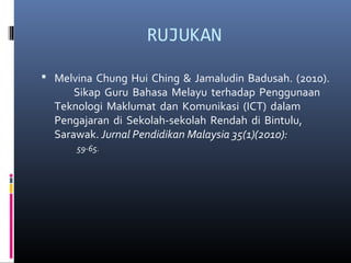 RUJUKAN
? Melvina Chung Hui Ching & Jamaludin Badusah. (2010).
Sikap Guru Bahasa Melayu terhadap Penggunaan
Teknologi Maklumat dan Komunikasi (ICT) dalam
Pengajaran di Sekolah-sekolah Rendah di Bintulu,
Sarawak. Jurnal Pendidikan Malaysia 35(1)(2010):
59-65.
 
