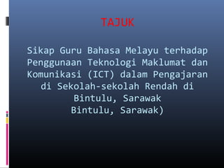 TAJUK
Sikap Guru Bahasa Melayu terhadap
Penggunaan Teknologi Maklumat dan
Komunikasi (ICT) dalam Pengajaran
di Sekolah-sekolah Rendah di
Bintulu, Sarawak
Bintulu, Sarawak)
 