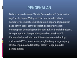 PENGENALAN
Dalam zaman ledakan Dunia Bermaklumat (Information
Age) ini, kerajaan Malaysia telah memperkenalkan
komputer di sekolah-sekolah seluruh negara. Dijangkakan
pada tahun 2010, semua sekolah di negara ini akan
menerapkan pembelajaran berkonsepkanSekolah Bestari,
iaitu pengajaran dan pembelajaran berteraskan ICT.
Cabaran baharu dunia pendidikan dalam era teknologi
maklumat (ICT) memerlukan penglibatan guru-guru yang
aktif menggunakan teknologi dalam Pengajaran dan
pembelajaran.
 