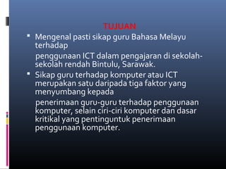 TUJUAN
? Mengenal pasti sikap guru Bahasa Melayu
terhadap
penggunaan ICT dalam pengajaran di sekolah-
sekolah rendah Bintulu, Sarawak.
? Sikap guru terhadap komputer atau ICT
merupakan satu daripada tiga faktor yang
menyumbang kepada
penerimaan guru-guru terhadap penggunaan
komputer, selain ciri-ciri komputer dan dasar
kritikal yang pentinguntuk penerimaan
penggunaan komputer.
 