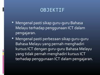 OBJEKTIF
? Mengenal pasti sikap guru-guru Bahasa
Melayu terhadap penggunaan ICT dalam
pengajaran.
? Mengenal pasti perbezaan sikap guru-guru
Bahasa Melayu yang pernah menghadiri
kursus ICT dengan guru-guru Bahasa Melayu
yang tidak pernah menghadiri kursus ICT
terhadap penggunaan ICT dalam pengajaran.
 