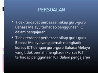 PERSOALAN
? Tidak terdapat perbezaan sikap guru-guru
Bahasa Melayu terhadap penggunaan ICT
dalam pengajaran.
? Tidak terdapat perbezaan sikap guru-guru
Bahasa Melayu yang pernah menghadiri
kursus ICT dengan guru-guru Bahasa Melayu
yang tidak pernah menghadiri kursus ICT
terhadap penggunaan ICT dalam pengajaran
 
