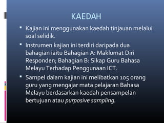 KAEDAH
? Kajian ini menggunakan kaedah tinjauan melalui
soal selidik.
? Instrumen kajian ini terdiri daripada dua
bahagian iaitu Bahagian A: Maklumat Diri
Responden; Bahagian B: Sikap Guru Bahasa
Melayu Terhadap Penggunaan ICT.
? Sampel dalam kajian ini melibatkan 105 orang
guru yang mengajar mata pelajaran Bahasa
Melayu berdasarkan kaedah pensampelan
bertujuan atau purposive sampling.
 