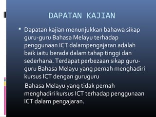 DAPATAN KAJIAN
? Dapatan kajian menunjukkan bahawa sikap
guru-guru Bahasa Melayu terhadap
penggunaan ICT dalampengajaran adalah
baik iaitu berada dalam tahap tinggi dan
sederhana. Terdapat perbezaan sikap guru-
guru Bahasa Melayu yang pernah menghadiri
kursus ICT dengan guruguru
Bahasa Melayu yang tidak pernah
menghadiri kursus ICT terhadap penggunaan
ICT dalam pengajaran.
 