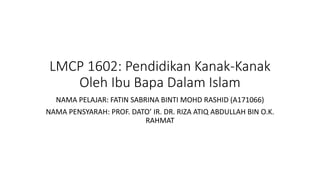 LMCP 1602: Pendidikan Kanak-Kanak
Oleh Ibu Bapa Dalam Islam
NAMA PELAJAR: FATIN SABRINA BINTI MOHD RASHID (A171066)
NAMA PENSYARAH: PROF. DATO’ IR. DR. RIZA ATIQ ABDULLAH BIN O.K.
RAHMAT
 