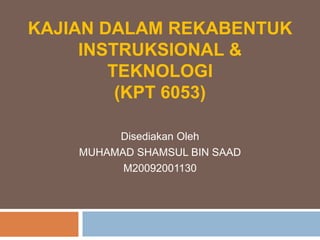 KAJIAN DALAM REKABENTUK INSTRUKSIONAL & TEKNOLOGI(KPT 6053) DisediakanOleh MUHAMAD SHAMSUL BIN SAAD M20092001130 