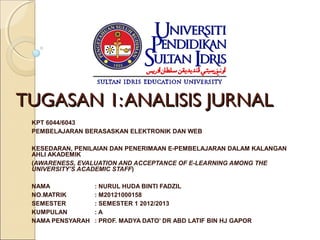 TUGASAN 1: ANALISIS JURNAL
 KPT 6044/6043
 PEMBELAJARAN BERASASKAN ELEKTRONIK DAN WEB

 KESEDARAN, PENILAIAN DAN PENERIMAAN E-PEMBELAJARAN DALAM KALANGAN
 AHLI AKADEMIK
 (AWARENESS, EVALUATION AND ACCEPTANCE OF E-LEARNING AMONG THE
 UNIVERSITY’S ACADEMIC STAFF)

 NAMA             : NURUL HUDA BINTI FADZIL
 NO.MATRIK        : M20121000158
 SEMESTER         : SEMESTER 1 2012/2013
 KUMPULAN         :A
 NAMA PENSYARAH   : PROF. MADYA DATO’ DR ABD LATIF BIN HJ GAPOR
  
 