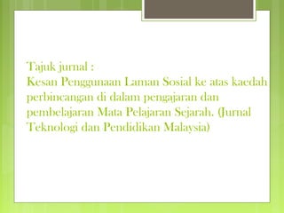 Tajuk jurnal :
Kesan Penggunaan Laman Sosial ke atas kaedah
perbincangan di dalam pengajaran dan
pembelajaran Mata Pelajaran Sejarah. (Jurnal
Teknologi dan Pendidikan Malaysia)
 