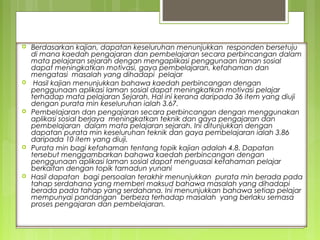    Berdasarkan kajian, dapatan keseluruhan menunjukkan responden bersetuju
    di mana kaedah pengajaran dan pembelajaran secara perbincangan dalam

      HASIL KAJIAN
    mata pelajaran sejarah dengan mengaplikasi penggunaan laman sosial
    dapat meningkatkan motivasi, gaya pembelajaran, kefahaman dan
    mengatasi masalah yang dihadapi pelajar
    Hasil kajian menunjukkan bahawa kaedah perbincangan dengan
    penggunaan aplikasi laman sosial dapat meningkatkan motivasi pelajar
    terhadap mata pelajaran Sejarah. Hal ini kerana daripada 36 item yang diuji
    dengan purata min keseluruhan ialah 3.67.
   Pembelajaran dan pengajaran secara perbincangan dengan menggunakan
    aplikasi sosial berjaya meningkatkan teknik dan gaya pengajaran dan
    pembelajaran dalam mata pelajaran sejarah. Ini ditunjukkan dengan
    dapatan purata min keseluruhan teknik dan gaya pembelajaran ialah 3.86
    daripada 10 item yang diuji.
   Purata min bagi kefahaman tentang topik kajian adalah 4.8. Dapatan
    tersebut menggambarkan bahawa kaedah perbincangan dengan
    penggunaan aplikasi laman sosial dapat menguasai kefahaman pelajar
    berkaitan dengan topik tamadun yunani
   Hasil dapatan bagi persoalan terakhir menunjukkan purata min berada pada
    tahap serdahana yang memberi maksud bahawa masalah yang dihadapi
    berada pada tahap yang serdahana. Ini menunjukkan bahawa setiap pelajar
    mempunyai pandangan berbeza terhadap masalah yang berlaku semasa
    proses pengajaran dan pembelajaran.
 