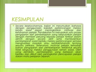 KESIMPULAN
   Secara keseluruhannya, kajian ini merumuskan bahawa
    dengan penggunaan kaedah perbincangan melalui
    laman sosial dapat meningkatkan motivasi dan
    kefahaman pelajar. Pendekatan ini merupakan satu proses
    pengajaran dan pembelajaran yang berpusatkan pelajar
    dengan memberi peluang kepada pelajar terlibat dalam
    aktiviti dengan secara aktif serta membolehkan
    pembelajaran sosial berlaku melalui perbincangan semasa
    menghadapi masalah atau ketidakfahaman tentang
    sesuatu perkara. Seterusnya, motivasi pelajar terhadap
    bahan pengajaran dan pembelajaran terbentuk secara
    tidak langsung melalui penggunaan laman sosial. Oleh
    yang demikian, pembelajaran yang berkesan akan
    berlaku dan diikuti oleh peningkatan pencapaian pelajar
    dalam mata pelajaran Sejarah.
 