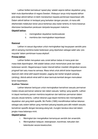 Latihan fartlek barmaksud ‘speed play’ adalah sejenis latihan dayatahan yang
telah mula diperkenalkan di negara Sweden. Walaupun ianya mirip kepada latihan
jeda tetapi aktiviti latihan ini lebih menekankan kepada pembinaan kepantasan atlit.
Dalam aktiviti latihan ini terdapat yang berkaitan dengan pecutan, di mana atlit
dikehendaki melakukan larian pecut bertempo atau kadar tertentu di mana biasanya
ditentukan berdasarkan peratusan daripada keupayaan maksima.
Objektif latihan
i. meningkatkan dayatahan kardiovaskular
ii. membina dan meningkatkan kepantasan
Rasional
Latihan ini sesuai digunakan untuk meningkatkan lagi keupayaan aerobik para
atlit di samping membina kadar kederasan yang diperlukan sebagai salah satu ‘pre-
requisite’ dalam pembinaan kuasa ekplosif.
Prinsip latihan
Latihan fartlek merupakan satu corak latihan bebas di mana jarak dan
masa tidak dipentingkan. Atlit adalah bebas untuk menentukan jarak dan kadar
kederasan sendiri. Bagaimanapun kadar intensiti latihan mestilah ditingkatkan secara
progresif dari satu masa ke semasa. Masa rehat untuk aktiviti larian kepantasan
dipenuhi oleh rehat aktif seperti berjalan, jogging dan berlari langkah panjang
(striding). Aktiviti-aktiviti rehat aktif ini akan bermula kembali dengan memulakan
larian kepantasan.
Latihan Tekanan
Latihan tekanan bertujuan untuk meningkatkan kemahiran sesuatu permainan
melalui situasi permainan sebenar dan dalam sesuatu ‘setting’ yang spesifik. Latihan
ini dapat membantu pemain membina keyakinan dan kelicinan permainan dalam
sesuatu situasi tertentu. Latihan tekanan juga dapat membina dan meningkatkan
dayatahan otot yang lebih spesifik. Mc Partlin (1980) mendifinisikan latihan tekanan
sebagai satu sistem latihan yang memberi peluang kepada para atlit melatih sesuatu
kemahiran spesifik dengan berulang-ulang kali, mungkin beratus-ratus kali dalam
jangka masa beberapa minit.
Objektif latihan
i. Meningkat dan mengekalkan kemampuan aerobik dan anaerobik.
ii. Meningkatkan kelajuan, ketangkasan, koordinasi, kekuatan dan
kelembutan secara keseluruhan.
 