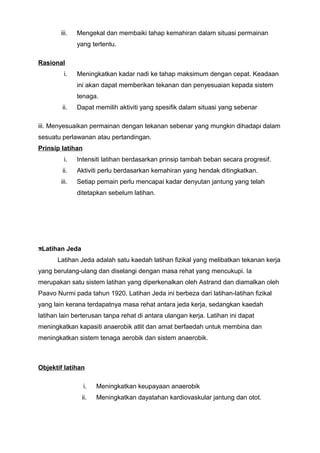 iii. Mengekal dan membaiki tahap kemahiran dalam situasi permainan
yang tertentu.
Rasional
i. Meningkatkan kadar nadi ke tahap maksimum dengan cepat. Keadaan
ini akan dapat memberikan tekanan dan penyesuaian kepada sistem
tenaga.
ii. Dapat memilih aktiviti yang spesifik dalam situasi yang sebenar
iii. Menyesuaikan permainan dengan tekanan sebenar yang mungkin dihadapi dalam
sesuatu perlawanan atau pertandingan.
Prinsip latihan
i. Intensiti latihan berdasarkan prinsip tambah beban secara progresif.
ii. Aktiviti perlu berdasarkan kemahiran yang hendak ditingkatkan.
iii. Setiap pemain perlu mencapai kadar denyutan jantung yang telah
ditetapkan sebelum latihan.
Latihan Jeda
Latihan Jeda adalah satu kaedah latihan fizikal yang melibatkan tekanan kerja
yang berulang-ulang dan diselangi dengan masa rehat yang mencukupi. Ia
merupakan satu sistem latihan yang diperkenalkan oleh Astrand dan diamalkan oleh
Paavo Nurmi pada tahun 1920. Latihan Jeda ini berbeza dari latihan-latihan fizikal
yang lain kerana terdapatnya masa rehat antara jeda kerja, sedangkan kaedah
latihan lain berterusan tanpa rehat di antara ulangan kerja. Latihan ini dapat
meningkatkan kapasiti anaerobik atlit dan amat berfaedah untuk membina dan
meningkatkan sistem tenaga aerobik dan sistem anaerobik.
Objektif latihan
i. Meningkatkan keupayaan anaerobik
ii. Meningkatkan dayatahan kardiovaskular jantung dan otot.
 