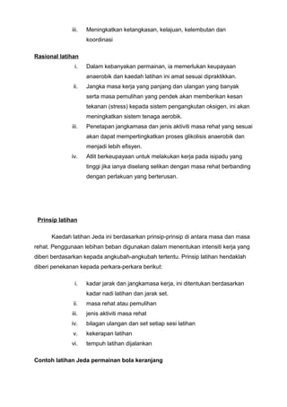 iii. Meningkatkan ketangkasan, kelajuan, kelembutan dan
koordinasi
Rasional latihan
i. Dalam kebanyakan permainan, ia memerlukan keupayaan
anaerobik dan kaedah latihan ini amat sesuai dipraktikkan.
ii. Jangka masa kerja yang panjang dan ulangan yang banyak
serta masa pemulihan yang pendek akan memberikan kesan
tekanan (stress) kepada sistem pengangkutan oksigen, ini akan
meningkatkan sistem tenaga aerobik.
iii. Penetapan jangkamasa dan jenis aktiviti masa rehat yang sesuai
akan dapat mempertingkatkan proses glikolisis anaerobik dan
menjadi lebih efisyen.
iv. Atlit berkeupayaan untuk melakukan kerja pada isipadu yang
tinggi jika ianya diselang selikan dengan masa rehat berbanding
dengan perlakuan yang berterusan.
Prinsip latihan
Kaedah latihan Jeda ini berdasarkan prinsip-prinsip di antara masa dan masa
rehat. Penggunaan lebihan beban digunakan dalam menentukan intensiti kerja yang
diberi berdasarkan kepada angkubah-angkubah tertentu. Prinsip latihan hendaklah
diberi penekanan kepada perkara-perkara berikut:
i. kadar jarak dan jangkamasa kerja, ini ditentukan berdasarkan
kadar nadi latihan dan jarak set.
ii. masa rehat atau pemulihan
iii. jenis aktiviti masa rehat
iv. bilagan ulangan dan set setiap sesi latihan
v. kekerapan latihan
vi. tempuh latihan dijalankan
Contoh latihan Jeda permainan bola keranjang
 