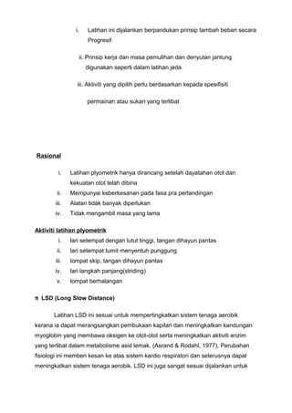 i. Latihan ini dijalankan berpandukan prinsip tambah beban secara
Progresif
ii. Prinsip kerja dan masa pemulihan dan denyutan jantung
digunakan seperti dalam latihan jeda
iii. Aktiviti yang dipilih perlu berdasarkan kepada spesifisiti
permainan atau sukan yang terlibat
Rasional
i. Latihan plyometrik hanya dirancang setelah dayatahan otot dan
kekuatan otot telah dibina
ii. Mempunyai keberkesanan pada fasa pra pertandingan
iii. Alatan tidak banyak diperlukan
iv. Tidak mengambil masa yang lama
Aktiviti latihan plyometrik
i. lari setempat dengan lutut tinggi, tangan dihayun pantas
ii. lari setempat tumit menyentuh punggung
iii. lompat skip, tangan dihayun pantas
iv. lari langkah panjang(striding)
v. lompat berhalangan
LSD (Long Slow Distance)
Latihan LSD ini sesuai untuk mempertingkatkan sistem tenaga aerobik
kerana ia dapat merangsangkan pembukaan kapilari dan meningkatkan kandungan
myoglobin yang membawa oksigen ke otot-otot serta meningkatkan aktiviti enzim
yang terlibat dalam metabolisme asid lemak. (Asrand & Rodahl, 1977). Perubahan
fisiologi ini memberi kesan ke atas sistem kardio respiratori dan seterusnya dapat
meningkatkan sistem tenaga aerobik. LSD ini juga sangat sesuai dijalankan untuk
 