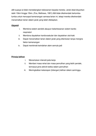 atlit supaya ia tidak mendatangkan kebosanan kepada mereka. Jarak ideal disyorkan
ialah 10km hingga 15km. (Fox, Methews, 1981) Atlit tidak dikehendaki berlumba-
lumba untuk mencapai kemenangan semasa larian ini, tetapi mereka dikehendaki
menamatkan larian dalam jarak yang telah ditetapkan.
Objektif
i. Membina sistem aerobik ataupun keberkesanan sistem kardio
respiratori
ii. Membina dayatahan kardiovaskular dan dayatahan otot kaki
iii. Dapat menamatkan larian dalam jarak yang ditentukan tanpa mengira
faktor kemenangan
iv. Dapat menikmati keindahan alam semula jadi
Prinsip latihan
i. Menentukan intensiti jeda kerja
ii. Memberi masa rehat dan masa pemulihan yang lebih pendek,
termasuk jenis aktiviti ketika dalam pemulihan
iii. Meningkatkan kekerapan (bilangan) latihan dalam seminggu.
 