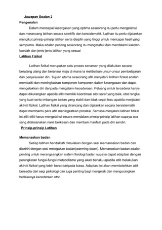 Jawapan Soalan 2
Pengenalan
Dalam mencapai kecergasan yang optima seseorang itu perlu mengetahui
dan merancang latihan secara saintifik dan bersistematik. Latihan itu perlu dijalankan
mengikut prinsip-prinsip latihan serta disiplin yang tinggi untuk mencapai hasil yang
sempurna. Maka adalah penting seseorang itu mengetahui dan mendalami kaedah-
kaedah dan jenis-jenis latihan yang sesuai
Latihan Fizikal
Latihan fizikal merupakan satu proses senaman yang dilakukan secara
berulang ulang dan beransur maju di mana ia melibatkan unsur-unsur pembelajaran
dan penyesuaian diri. Tujuan utama seseorang atlit menjalani latihan fizikal adalah
membaiki dan meningkatkan komponen-komponen dalam kecergasan dan dapat
mengelakkan diri daripada mengalami kecederaan. Peluang untuk tercedera hanya
dapat dikurangkan apabila atlit memiliki koordinasi otot saraf yang baik, otot rangka
yang kuat serta imbangan badan yang stabil dan tidak cepat lesu apabila menjalani
aktiviti fizikal. Latihan fizikal yang dirancang dan dijalankan secara bersistematik
dapat membantu para atlit meningkatkan prestasi. Semasa menjalani latihan fizikal
ini atlit-atlit harus mengetahui secara mendalam prinsip-prinsip latihan supaya apa
yang dilaksanakan nanti berkesan dan memberi manfaat pada diri sendiri.
Prinsip-prinsip Latihan
Memanaskan badan
Setiap latihan hendaklah dimulakan dengan sesi memanaskan badan dan
diakhiri dengan sesi melegakan badan(warming down). Memanaskan badan adalah
penting untuk merangsangkan sistem fisiologi badan supaya dapat adaptasi dengan
peningkatan fungsi-fungsi metabolisme yang akan berlaku apabila atlit melakukan
aktiviti fizikal yang lebih berat daripada biasa. Adaptasi ini akan membolehkan atlit
bersedia dari segi psikologi dan juga penting bagi mengelak dan mengurangkan
berlakunya kecederaan otot.
 