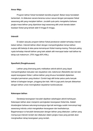 Ansur Maju
Program latihan fizikal hendaklah bersifat progresif. Beban kerja hendaklah
bertambah. Ini dilakukan secara beransur-ansur sesuai dengan pencapaian fisikal
seseorang atlit yang menjalani latihan. Jurulatih pula perlu mengetahui bahawa
jangka masa latihan yang diperlukan bagi seseorang atlit untuk berada dalam
keadaan fizikal yang terbaik ialah 6 hingga 8 minggu.
Intensiti
Di dalam sesuatu program latihan fizikal penekanan adalah terhadap intensiti
beban latihan. Intensiti latihan diberi dengan mempertingkatkan tempo latihan
supaya atlit bekerja di atas paras kemampuan fizikal masing-masing. Petunjuk paling
nyata terhadap intensiti latihan yang baik adalah atlit mencapai kadar nadi latihan ke
tahap sub maksimum. (70% higga 80% KNL).
Spesifisiti (Pengkhususan)
Latihan yang dirancang perlu melibatkan aktiviti-aktiviti yang dapat
mempertingkatkan kekuatan dan dayatahan otot, kelenturan (fleksibiliti) dan lain-lain
aspek kecergasan fizikal. Latihan-latihan yang khusus hendaklah dijalankan
mengikut permainan yang diceburi. Contoh bagi atlit lontar peluru perlu banyak
latihan di bahagian tangan, pinggang dan kaki. Atlit ini juga perlu banyak ditekankan
dengan latihan untuk meningkatkan dayatahan kardiovaskular.
Kekerapan latihan
Gerakerja kecergasan haruslah dijadikan sebahagian aktiviti kehidupan.
Kekerapan latihan akan menjamin peningkatan kecergasan fizikal kita. Adalah
dicadangkan bahawa sekurang-kurangnya tiga kali seminggu sudah mencukupi bagi
seseorang individu untuk mengekalkan kecergasan dan kesihatannya.
Bagaimanapun ia haruslah bersesuaian dengan latihan yang dilakukan. Latihan yang
mempunyai intensiti rendah dan dilakukan dalam jangka masa yang pendek akan
menghasilkan tahap kecergasan yang rendah.
 