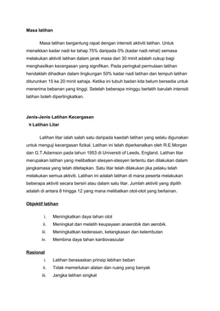 Masa latihan
Masa latihan bergantung rapat dengan intensiti aktiviti latihan. Untuk
menaikkan kadar nadi ke tahap 75% daripada 0% (kadar nadi rehat) semasa
melakukan aktiviti latihan dalam jarak masa dari 30 minit adalah cukup bagi
menghasilkan kecergasan yang signifikan. Pada peringkat permulaan latihan
hendaklah dihadkan dalam lingkungan 50% kadar nadi latihan dan tempuh latihan
diturunkan 15 ke 20 minit sahaja. Ketika ini tubuh badan kita belum bersedia untuk
menerima bebanan yang tinggi. Setelah beberapa minggu berlatih barulah intensiti
latihan boleh dipertingkatkan.
Jenis-Jenis Latihan Kecergasan
Latihan Litar
Latihan litar ialah salah satu daripada kaedah latihan yang selalu digunakan
untuk menguji kecergasan fizikal. Latihan ini telah diperkenalkan oleh R.E.Morgan
dan G.T.Adamson pada tahun 1953 di Universiti of Leeds, England. Latihan litar
merupakan latihan yang melibatkan stesyen-stesyen tertentu dan dilakukan dalam
jangkamasa yang telah ditetapkan. Satu litar telah dilakukan jika pelaku telah
melakukan semua aktiviti. Latihan ini adalah latihan di mana peserta melakukan
beberapa aktiviti secara bersiri atau dalam satu litar. Jumlah aktiviti yang dipilih
adalah di antara 8 hingga 12 yang mana melibatkan otot-otot yang berlainan.
Objektif latihan
i. Meningkatkan daya tahan otot
ii. Meningkat dan melatih keupayaan anaerobik dan aerobik.
iii. Meningkatkan kederasan, ketangkasan dan kelembutan
iv. Membina daya tahan kardiovascular
Rasional
i. Latihan berasaskan prinsip lebihan beban
ii. Tidak memerlukan alatan dan ruang yang banyak
iii. Jangka latihan singkat
 