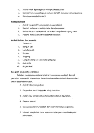 iv. Aktiviti boleh dipelbagaikan mengikut kesesuaian
v. Memberi kebebasan kepada individu berlatih mengikut kemampuannya
vi. Keputusan cepat diperolehi.
Prinsip Latihan
i. Aktiviti yang dipilih bersesuaian dengan objektif
ii. Kaedah perlakuan mestilah betul dan diselaraskan
iii. Aktiviti disusun supaya tidak bebankan kumpulan otot yang sama
iv. Peserta melakukan aktiviti secara berterusan
Aktiviti latihan litar (contoh)
i. Tekan tubi
ii. Bangun tubi
iii. Lari ulang alik
iv. Burpee
v. Skipping
vi. Lompat selang seli (alternate split jump)
vii. Jack knife
viii. Angkat kaki
Langkah-langkah keselamatan
Sebelum menjalankan sebarang latihan kecergasan, perlulah diambil
perhatian supaya atlit kita sentiasa dalam keadaan selamat dan boleh menjalani
aktiviti secara berterusan.
1. Aktiviti tidak menyakitkan.
2. Pergerakan sendi hingga ke tahap maksima.
3. Alatan atau tempat latihan hendaklah selamat digunakan.
4. Pakaian sesuai.
5. Ulangan adalah munasabah dan dalam kemampuan peserta.
6. Intensiti yang terlalu berat akan mendatangkan masalah kepada
pernafasan.
 