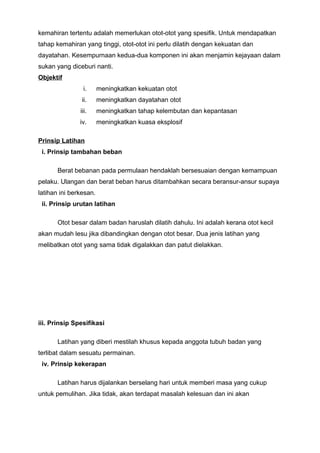 kemahiran tertentu adalah memerlukan otot-otot yang spesifik. Untuk mendapatkan
tahap kemahiran yang tinggi, otot-otot ini perlu dilatih dengan kekuatan dan
dayatahan. Kesempurnaan kedua-dua komponen ini akan menjamin kejayaan dalam
sukan yang diceburi nanti.
Objektif
i. meningkatkan kekuatan otot
ii. meningkatkan dayatahan otot
iii. meningkatkan tahap kelembutan dan kepantasan
iv. meningkatkan kuasa eksplosif
Prinsip Latihan
i. Prinsip tambahan beban
Berat bebanan pada permulaan hendaklah bersesuaian dengan kemampuan
pelaku. Ulangan dan berat beban harus ditambahkan secara beransur-ansur supaya
latihan ini berkesan.
ii. Prinsip urutan latihan
Otot besar dalam badan haruslah dilatih dahulu. Ini adalah kerana otot kecil
akan mudah lesu jika dibandingkan dengan otot besar. Dua jenis latihan yang
melibatkan otot yang sama tidak digalakkan dan patut dielakkan.
iii. Prinsip Spesifikasi
Latihan yang diberi mestilah khusus kepada anggota tubuh badan yang
terlibat dalam sesuatu permainan.
iv. Prinsip kekerapan
Latihan harus dijalankan berselang hari untuk memberi masa yang cukup
untuk pemulihan. Jika tidak, akan terdapat masalah kelesuan dan ini akan
 