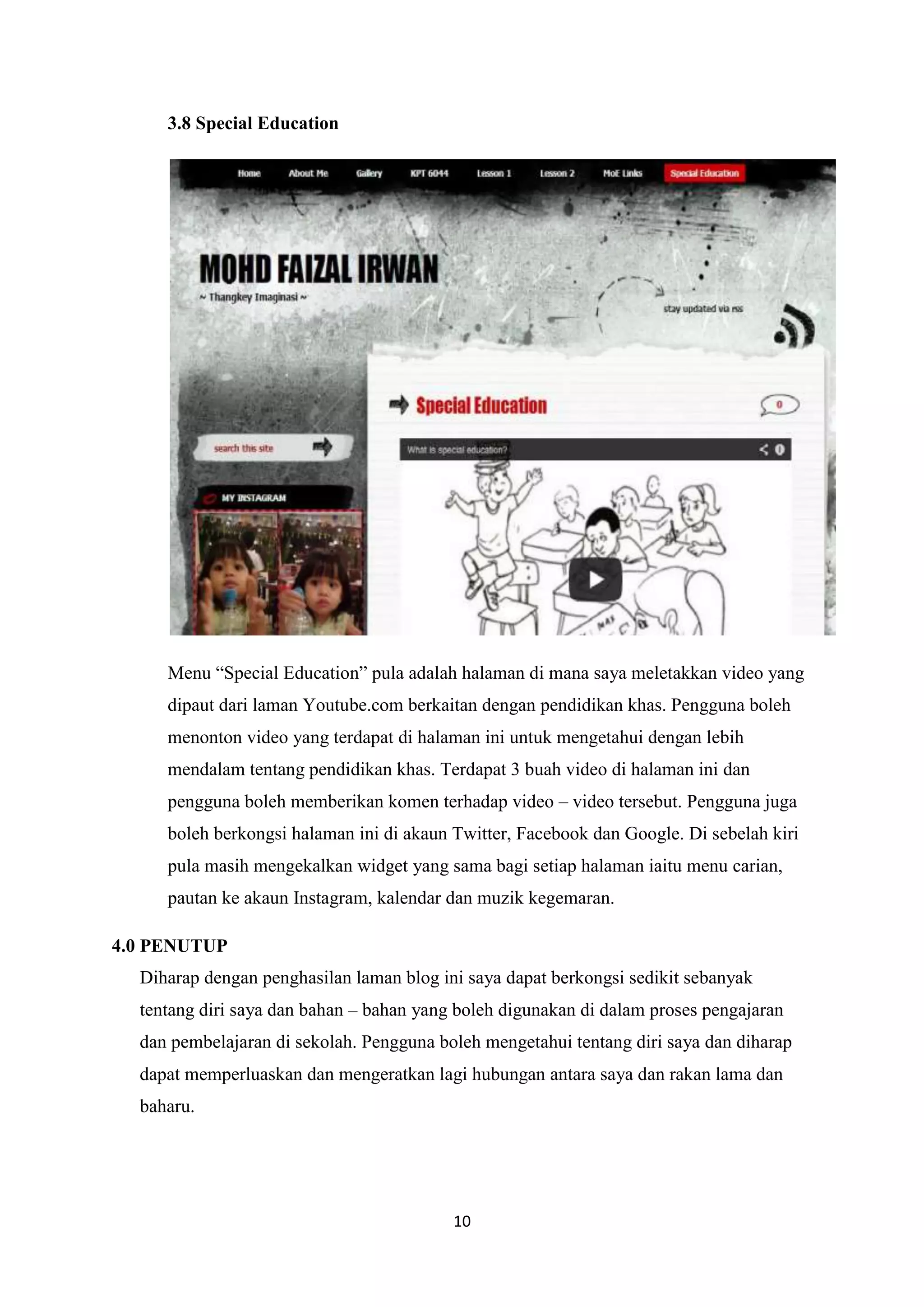 3.8 Special Education

Menu “Special Education” pula adalah halaman di mana saya meletakkan video yang
dipaut dari laman Youtube.com berkaitan dengan pendidikan khas. Pengguna boleh
menonton video yang terdapat di halaman ini untuk mengetahui dengan lebih
mendalam tentang pendidikan khas. Terdapat 3 buah video di halaman ini dan
pengguna boleh memberikan komen terhadap video – video tersebut. Pengguna juga
boleh berkongsi halaman ini di akaun Twitter, Facebook dan Google. Di sebelah kiri
pula masih mengekalkan widget yang sama bagi setiap halaman iaitu menu carian,
pautan ke akaun Instagram, kalendar dan muzik kegemaran.
4.0 PENUTUP
Diharap dengan penghasilan laman blog ini saya dapat berkongsi sedikit sebanyak
tentang diri saya dan bahan – bahan yang boleh digunakan di dalam proses pengajaran
dan pembelajaran di sekolah. Pengguna boleh mengetahui tentang diri saya dan diharap
dapat memperluaskan dan mengeratkan lagi hubungan antara saya dan rakan lama dan
baharu.

10

 
