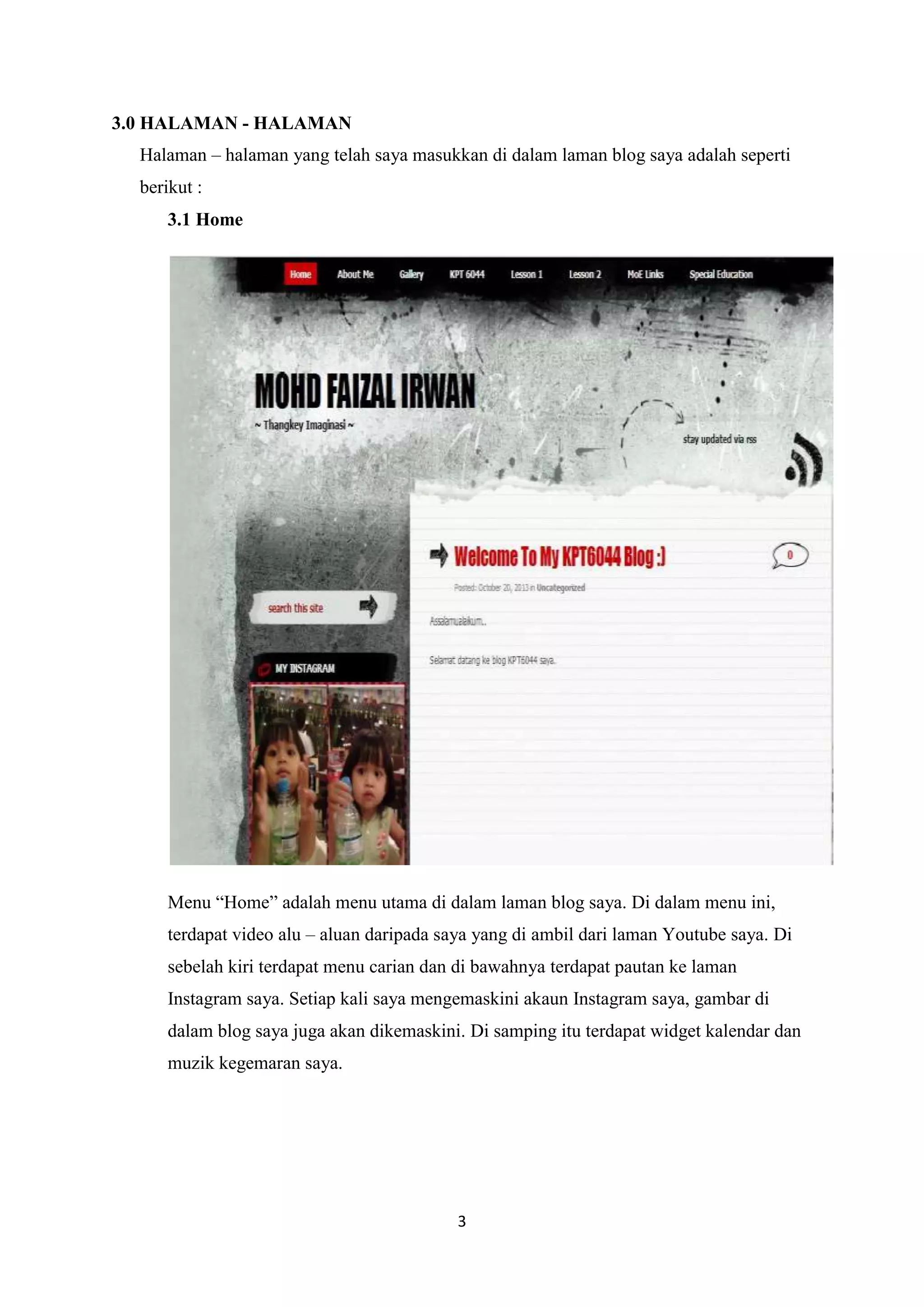 3.0 HALAMAN - HALAMAN
Halaman – halaman yang telah saya masukkan di dalam laman blog saya adalah seperti
berikut :
3.1 Home

Menu “Home” adalah menu utama di dalam laman blog saya. Di dalam menu ini,
terdapat video alu – aluan daripada saya yang di ambil dari laman Youtube saya. Di
sebelah kiri terdapat menu carian dan di bawahnya terdapat pautan ke laman
Instagram saya. Setiap kali saya mengemaskini akaun Instagram saya, gambar di
dalam blog saya juga akan dikemaskini. Di samping itu terdapat widget kalendar dan
muzik kegemaran saya.

3

 