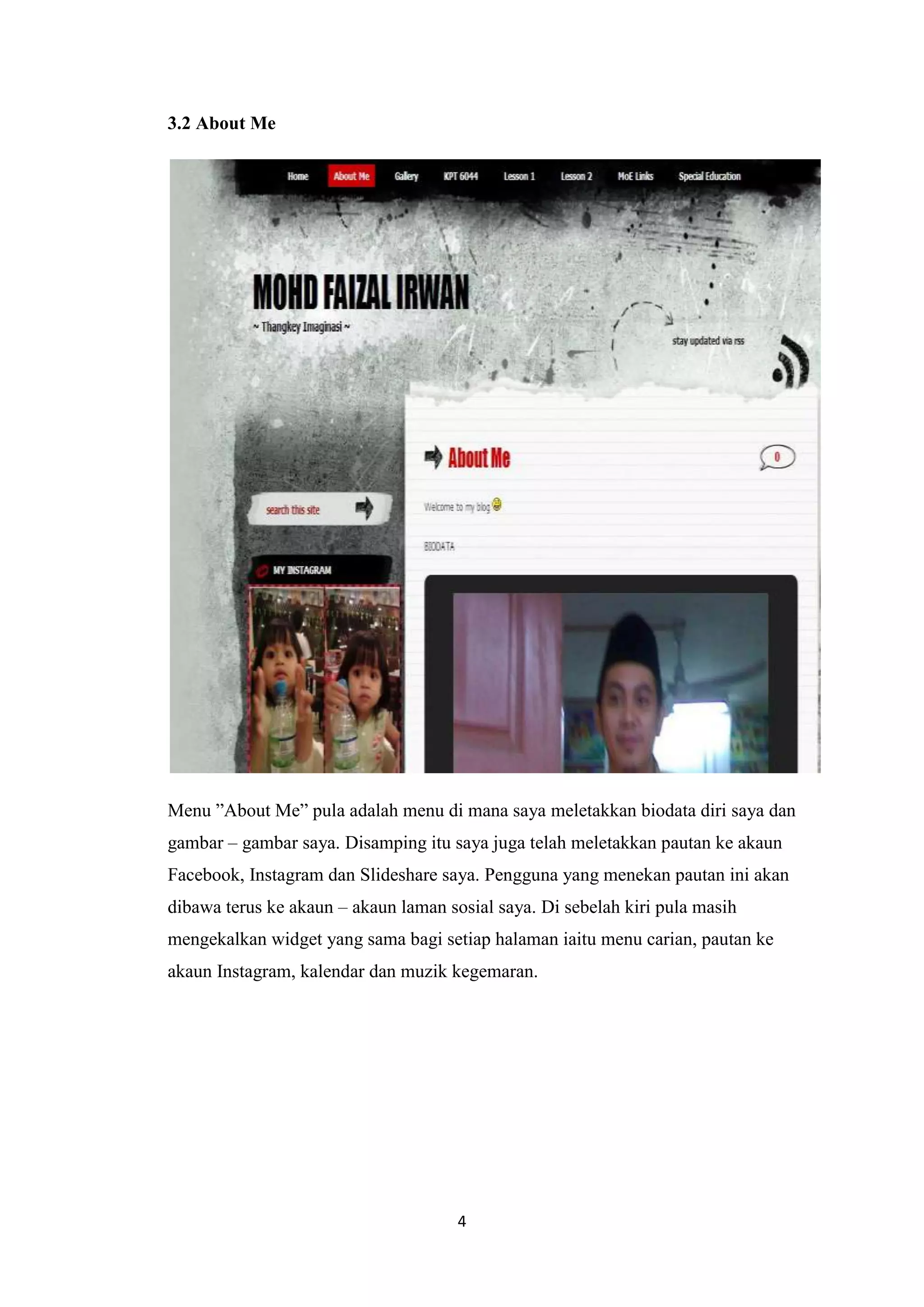 3.2 About Me

Menu ”About Me” pula adalah menu di mana saya meletakkan biodata diri saya dan
gambar – gambar saya. Disamping itu saya juga telah meletakkan pautan ke akaun
Facebook, Instagram dan Slideshare saya. Pengguna yang menekan pautan ini akan
dibawa terus ke akaun – akaun laman sosial saya. Di sebelah kiri pula masih
mengekalkan widget yang sama bagi setiap halaman iaitu menu carian, pautan ke
akaun Instagram, kalendar dan muzik kegemaran.

4

 