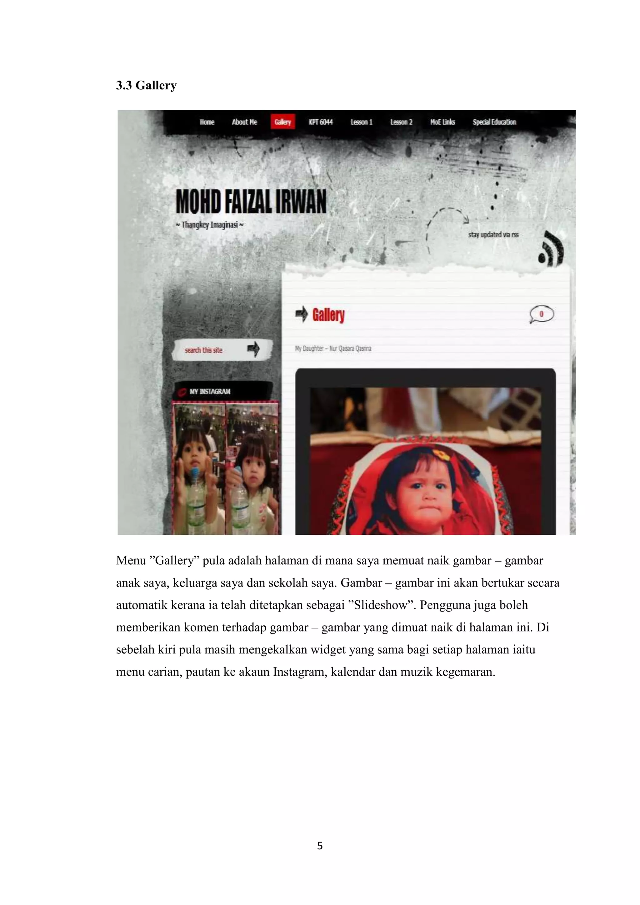 3.3 Gallery

Menu ”Gallery” pula adalah halaman di mana saya memuat naik gambar – gambar
anak saya, keluarga saya dan sekolah saya. Gambar – gambar ini akan bertukar secara
automatik kerana ia telah ditetapkan sebagai ”Slideshow”. Pengguna juga boleh
memberikan komen terhadap gambar – gambar yang dimuat naik di halaman ini. Di
sebelah kiri pula masih mengekalkan widget yang sama bagi setiap halaman iaitu
menu carian, pautan ke akaun Instagram, kalendar dan muzik kegemaran.

5

 