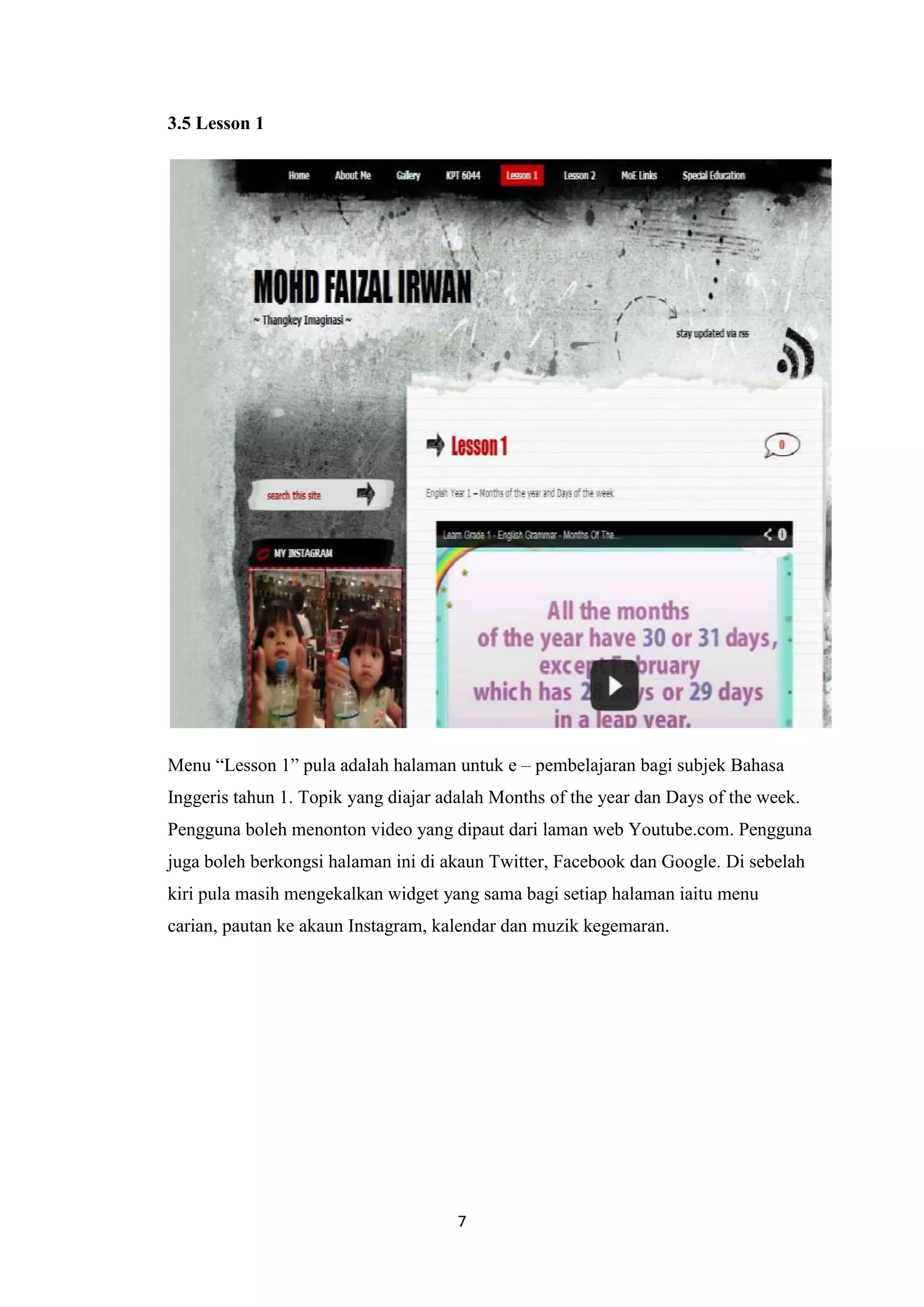 3.5 Lesson 1

Menu “Lesson 1” pula adalah halaman untuk e – pembelajaran bagi subjek Bahasa
Inggeris tahun 1. Topik yang diajar adalah Months of the year dan Days of the week.
Pengguna boleh menonton video yang dipaut dari laman web Youtube.com. Pengguna
juga boleh berkongsi halaman ini di akaun Twitter, Facebook dan Google. Di sebelah
kiri pula masih mengekalkan widget yang sama bagi setiap halaman iaitu menu
carian, pautan ke akaun Instagram, kalendar dan muzik kegemaran.

7

 