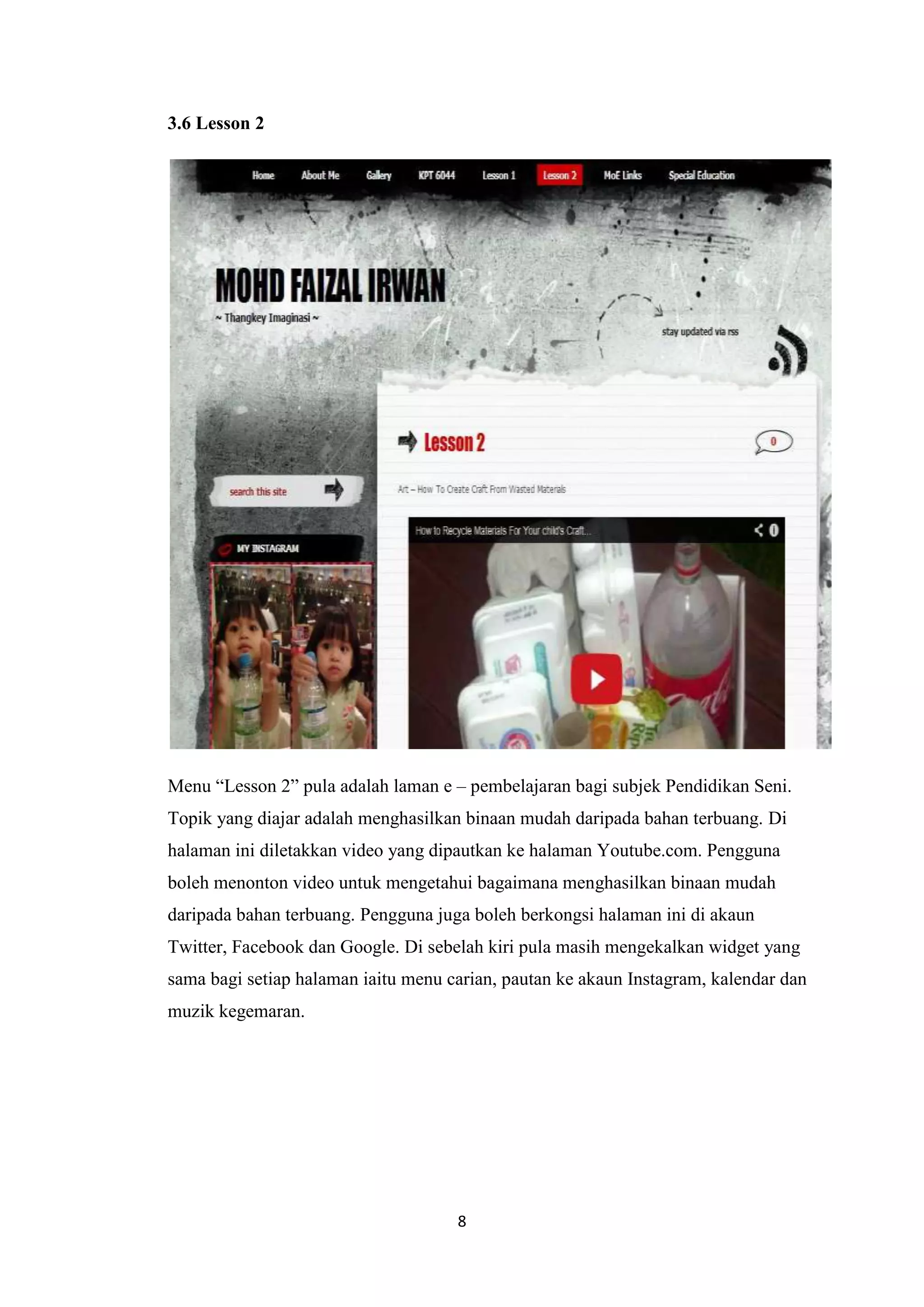 3.6 Lesson 2

Menu “Lesson 2” pula adalah laman e – pembelajaran bagi subjek Pendidikan Seni.
Topik yang diajar adalah menghasilkan binaan mudah daripada bahan terbuang. Di
halaman ini diletakkan video yang dipautkan ke halaman Youtube.com. Pengguna
boleh menonton video untuk mengetahui bagaimana menghasilkan binaan mudah
daripada bahan terbuang. Pengguna juga boleh berkongsi halaman ini di akaun
Twitter, Facebook dan Google. Di sebelah kiri pula masih mengekalkan widget yang
sama bagi setiap halaman iaitu menu carian, pautan ke akaun Instagram, kalendar dan
muzik kegemaran.

8

 