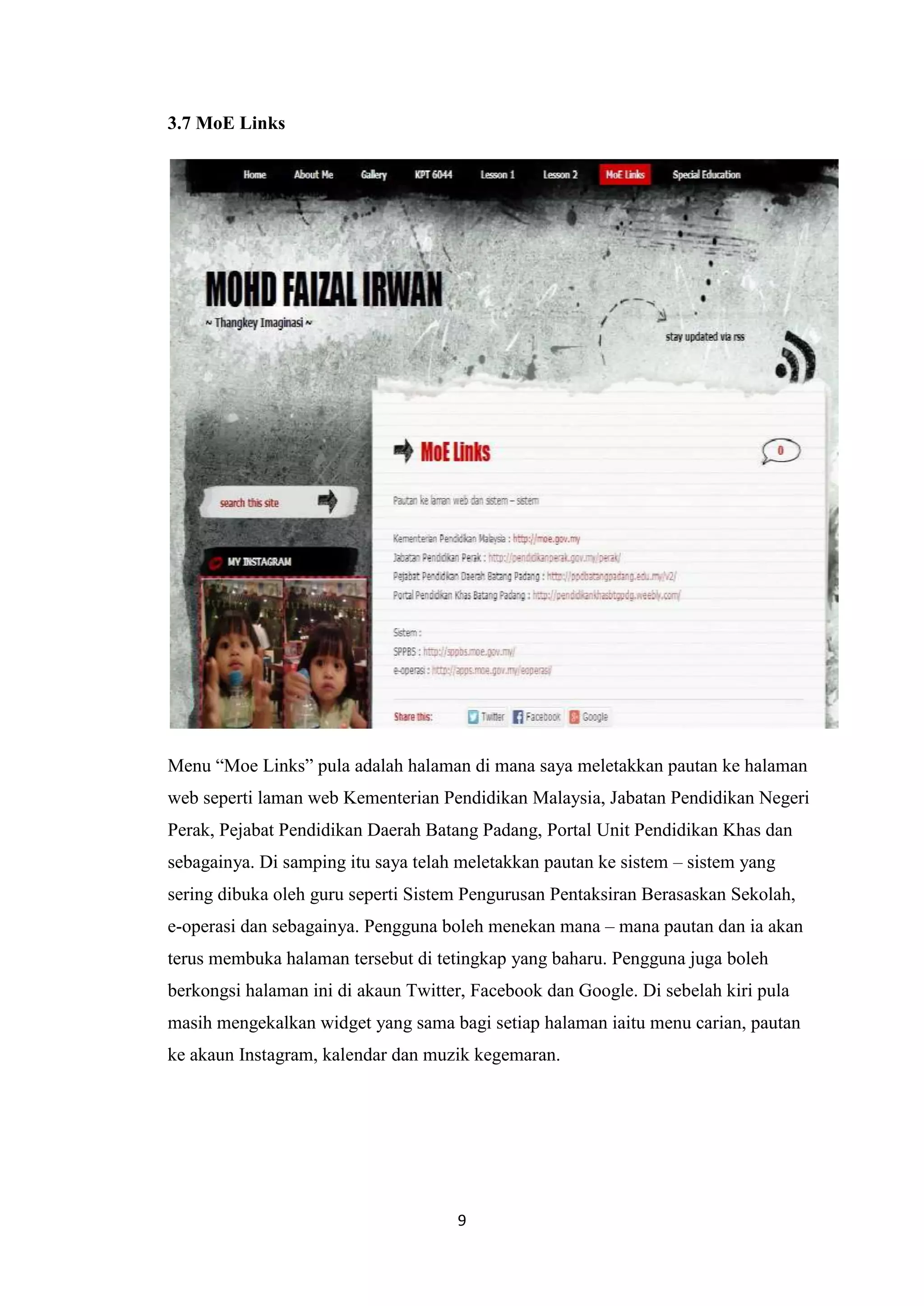 3.7 MoE Links

Menu “Moe Links” pula adalah halaman di mana saya meletakkan pautan ke halaman
web seperti laman web Kementerian Pendidikan Malaysia, Jabatan Pendidikan Negeri
Perak, Pejabat Pendidikan Daerah Batang Padang, Portal Unit Pendidikan Khas dan
sebagainya. Di samping itu saya telah meletakkan pautan ke sistem – sistem yang
sering dibuka oleh guru seperti Sistem Pengurusan Pentaksiran Berasaskan Sekolah,
e-operasi dan sebagainya. Pengguna boleh menekan mana – mana pautan dan ia akan
terus membuka halaman tersebut di tetingkap yang baharu. Pengguna juga boleh
berkongsi halaman ini di akaun Twitter, Facebook dan Google. Di sebelah kiri pula
masih mengekalkan widget yang sama bagi setiap halaman iaitu menu carian, pautan
ke akaun Instagram, kalendar dan muzik kegemaran.

9

 