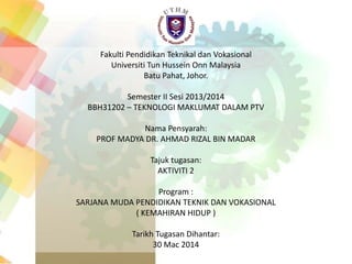 Fakulti Pendidikan Teknikal dan Vokasional
Universiti Tun Hussein Onn Malaysia
Batu Pahat, Johor.
Semester II Sesi 2013/2014
BBH31202 – TEKNOLOGI MAKLUMAT DALAM PTV
Nama Pensyarah:
PROF MADYA DR. AHMAD RIZAL BIN MADAR
Tajuk tugasan:
AKTIVITI 2
Program :
SARJANA MUDA PENDIDIKAN TEKNIK DAN VOKASIONAL
( KEMAHIRAN HIDUP )
Tarikh Tugasan Dihantar:
30 Mac 2014
 