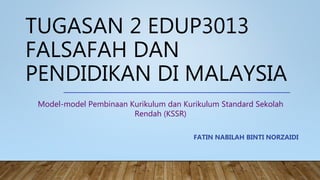 TUGASAN 2 EDUP3013
FALSAFAH DAN
PENDIDIKAN DI MALAYSIA
FATIN NABILAH BINTI NORZAIDI
Model-model Pembinaan Kurikulum dan Kurikulum Standard Sekolah
Rendah (KSSR)
 