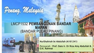 LMCP1532 PEMBANGUNAN BANDAR
MAPAN
(BANDAR PULAU PINANG)
NurShahirah bt Abdullah (A161241)
Pensyarah : Prof. Dato Ir. Dr Riza Atiq Abdullah B.
O.K. Rahmat
 